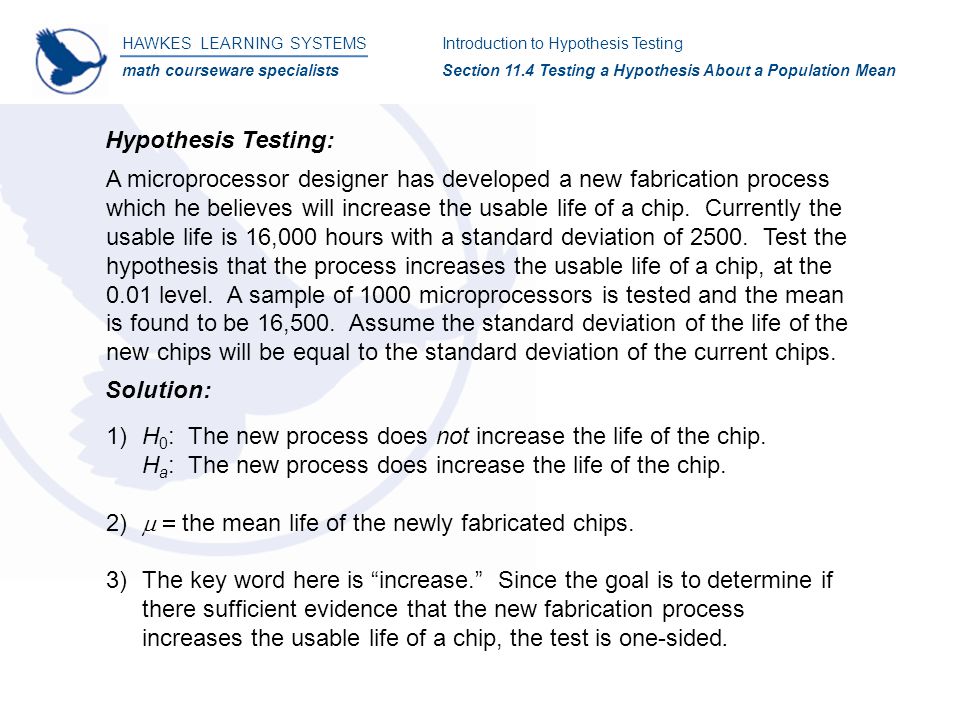 HAWKES LEARNING SYSTEMS math courseware specialists Introduction to Hypothesis Testing Section 11.4 Testing a Hypothesis About a Population Mean Hypothesis Testing: Solution: 1)H 0 : The new process does not increase the life of the chip.