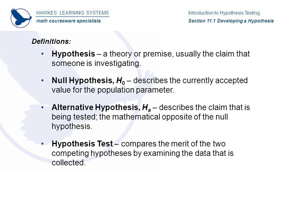 Hypothesis – a theory or premise, usually the claim that someone is investigating.