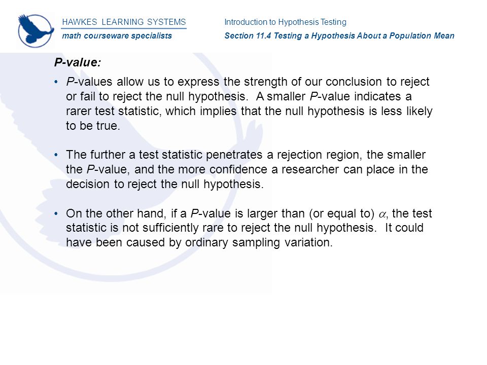 HAWKES LEARNING SYSTEMS math courseware specialists Introduction to Hypothesis Testing Section 11.4 Testing a Hypothesis About a Population Mean P-value: P-values allow us to express the strength of our conclusion to reject or fail to reject the null hypothesis.
