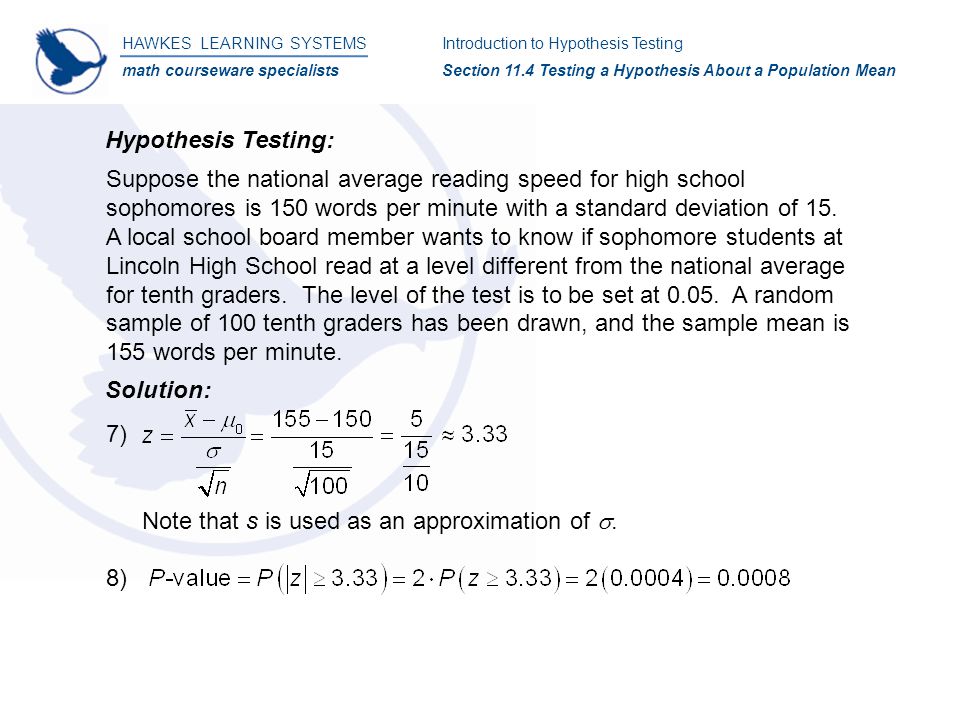 HAWKES LEARNING SYSTEMS math courseware specialists Introduction to Hypothesis Testing Section 11.4 Testing a Hypothesis About a Population Mean Hypothesis Testing: Suppose the national average reading speed for high school sophomores is 150 words per minute with a standard deviation of 15.