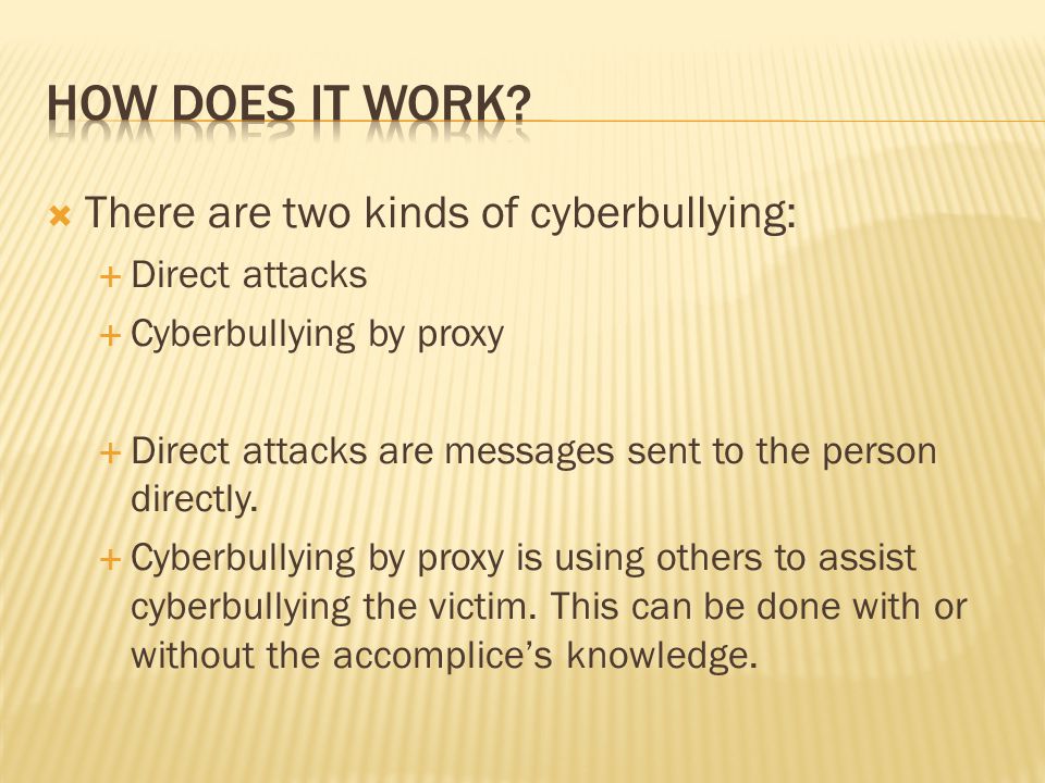  There are two kinds of cyberbullying:  Direct attacks  Cyberbullying by proxy  Direct attacks are messages sent to the person directly.