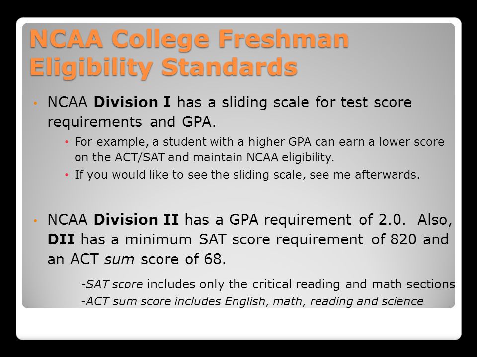 NCAA College Freshman Eligibility Standards NCAA Division I has a sliding scale for test score requirements and GPA.