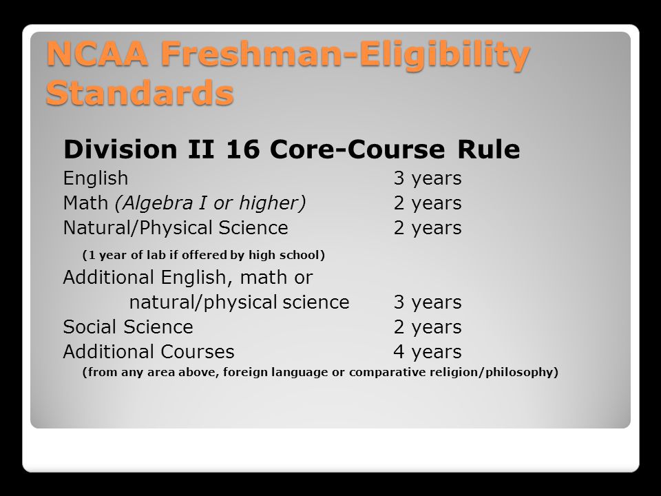 NCAA Freshman-Eligibility Standards Division II 16 Core-Course Rule English 3 years Math (Algebra I or higher)2 years Natural/Physical Science 2 years (1 year of lab if offered by high school) Additional English, math or natural/physical science3 years Social Science 2 years Additional Courses4 years (from any area above, foreign language or comparative religion/philosophy)