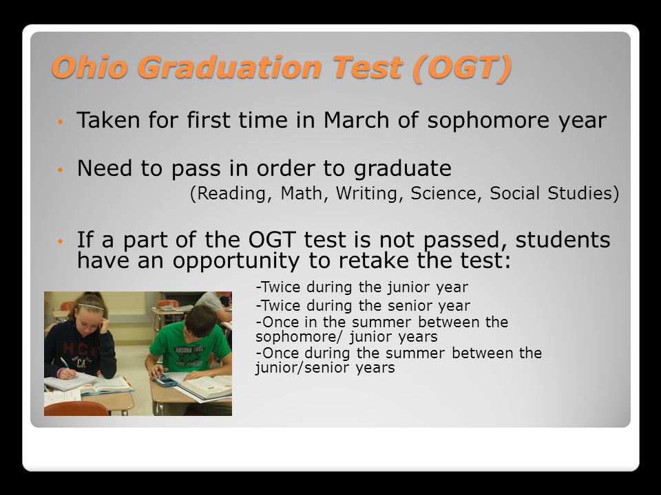 Ohio Graduation Test (OGT) Taken for first time in March of sophomore year Need to pass in order to graduate (Reading, Math, Writing, Science, Social Studies) If a part of the OGT test is not passed, students have an opportunity to retake the test: -Twice during the junior year -Twice during the senior year -Once in the summer between the sophomore/ junior years -Once during the summer between the junior/senior years