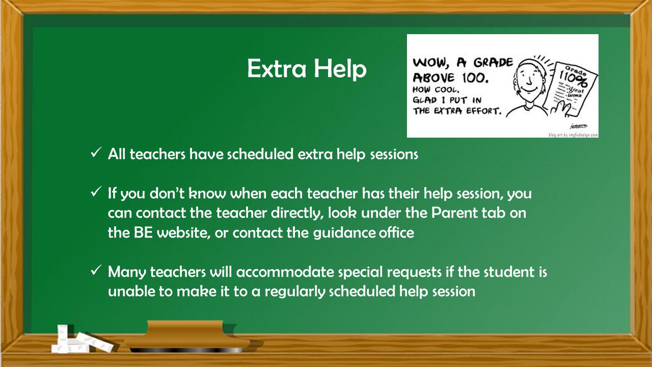 Extra Help All teachers have scheduled extra help sessions If you don’t know when each teacher has their help session, you can contact the teacher directly, look under the Parent tab on the BE website, or contact the guidance office Many teachers will accommodate special requests if the student is unable to make it to a regularly scheduled help session