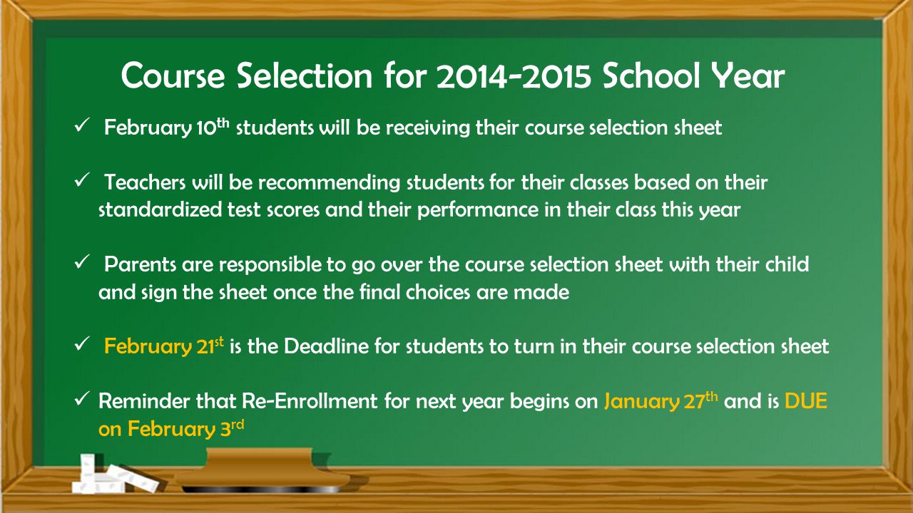 Course Selection for School Year February 10 th students will be receiving their course selection sheet Teachers will be recommending students for their classes based on their standardized test scores and their performance in their class this year Parents are responsible to go over the course selection sheet with their child and sign the sheet once the final choices are made February 21 st is the Deadline for students to turn in their course selection sheet Reminder that Re-Enrollment for next year begins on January 27 th and is DUE on February 3 rd