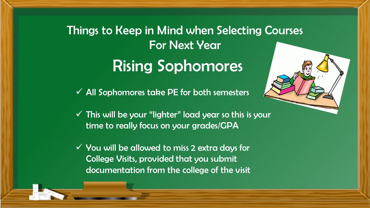 Things to Keep in Mind when Selecting Courses For Next Year Rising Sophomores All Sophomores take PE for both semesters This will be your lighter load year so this is your time to really focus on your grades/GPA You will be allowed to miss 2 extra days for College Visits, provided that you submit documentation from the college of the visit