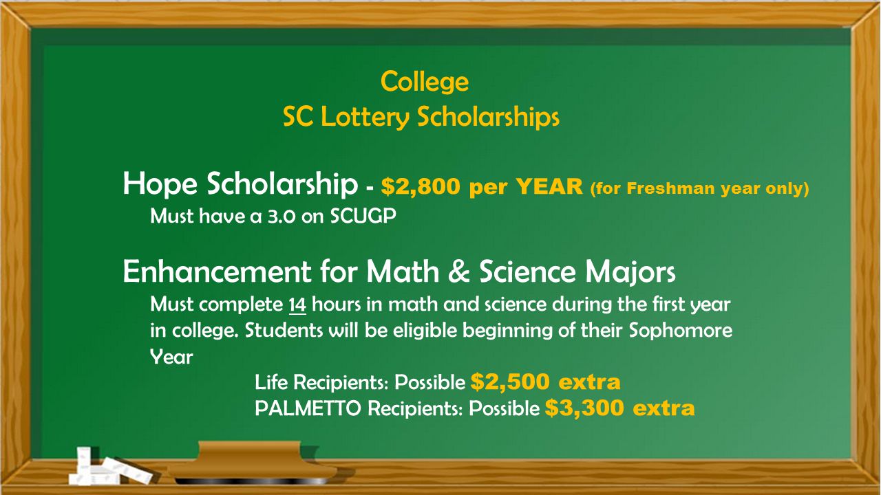 College SC Lottery Scholarships Hope Scholarship - $2,800 per YEAR (for Freshman year only) Must have a 3.0 on SCUGP Enhancement for Math & Science Majors Must complete 14 hours in math and science during the first year in college.