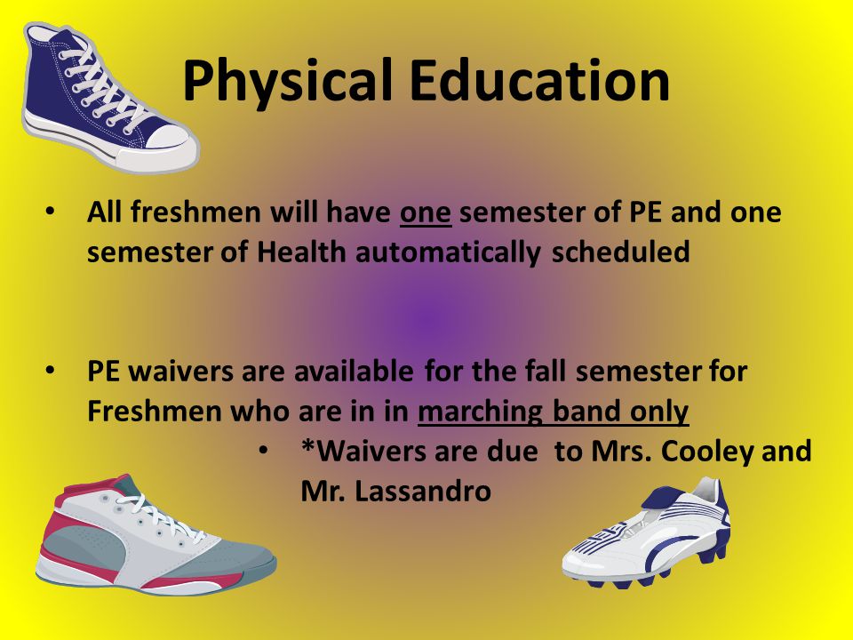 All freshmen will have one semester of PE and one semester of Health automatically scheduled PE waivers are available for the fall semester for Freshmen who are in in marching band only *Waivers are due to Mrs.