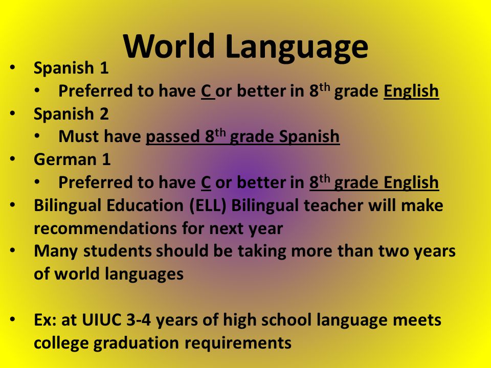 Spanish 1 Preferred to have C or better in 8 th grade English Spanish 2 Must have passed 8 th grade Spanish German 1 Preferred to have C or better in 8 th grade English Bilingual Education (ELL) Bilingual teacher will make recommendations for next year Many students should be taking more than two years of world languages Ex: at UIUC 3-4 years of high school language meets college graduation requirements World Language