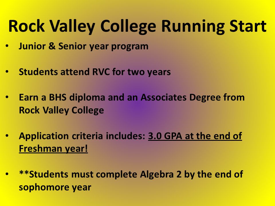 Junior & Senior year program Students attend RVC for two years Earn a BHS diploma and an Associates Degree from Rock Valley College Application criteria includes: 3.0 GPA at the end of Freshman year.