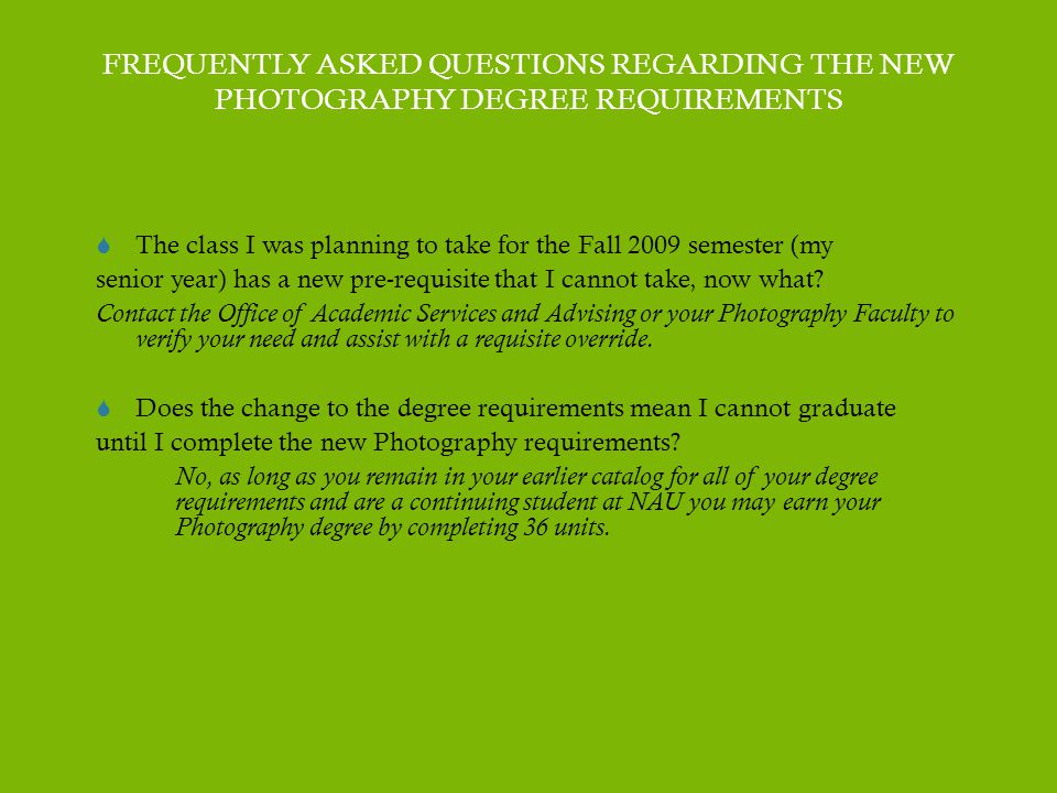 FREQUENTLY ASKED QUESTIONS REGARDING THE NEW PHOTOGRAPHY DEGREE REQUIREMENTS  The class I was planning to take for the Fall 2009 semester (my senior year) has a new pre-requisite that I cannot take, now what.