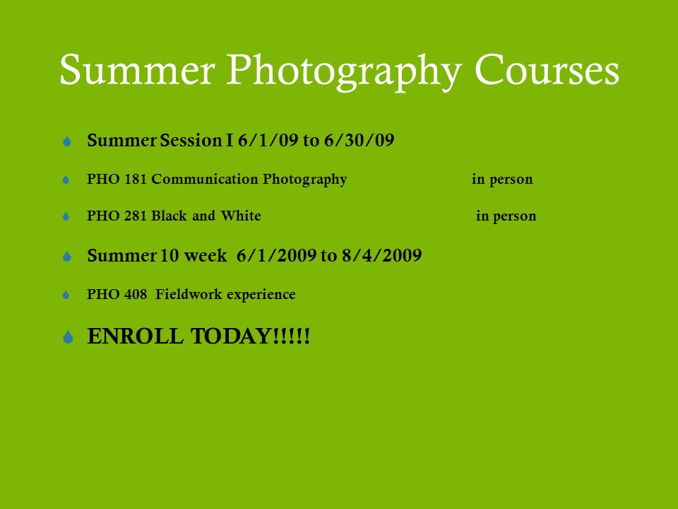 Summer Photography Courses  Summer Session I 6/1/09 to 6/30/09  PHO 181 Communication Photography in person  PHO 281 Black and White in person  Summer 10 week 6/1/2009 to 8/4/2009  PHO 408 Fieldwork experience  ENROLL TODAY!!!!!