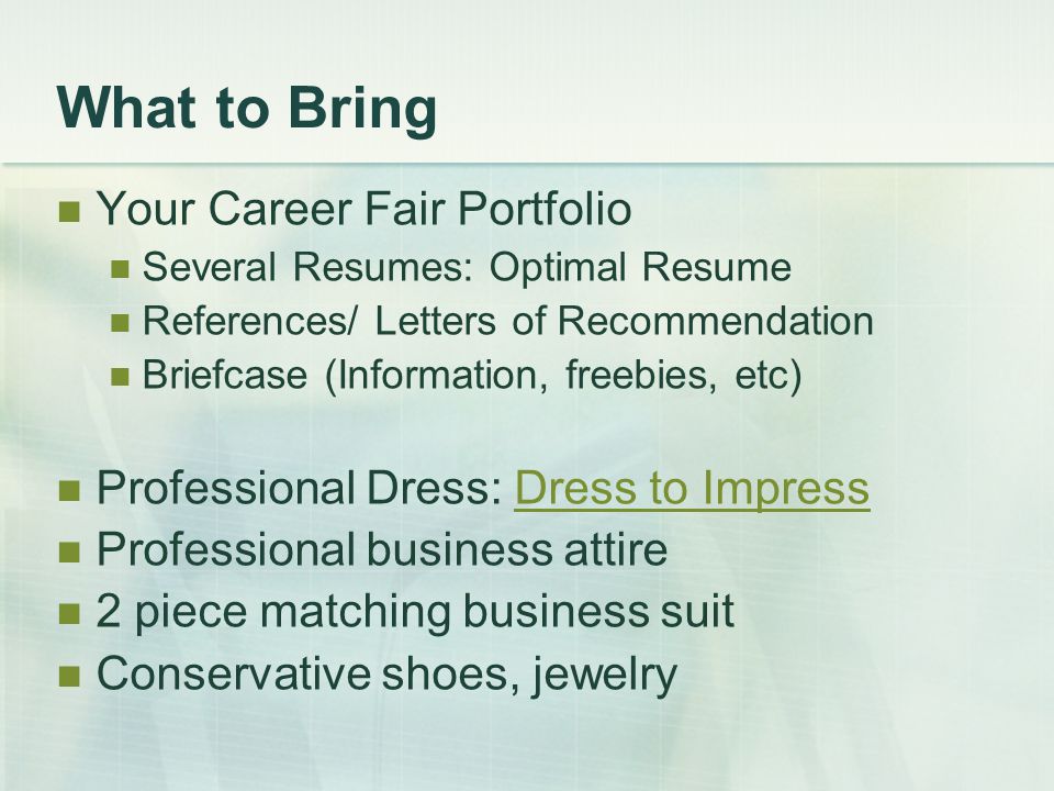 What to Bring Your Career Fair Portfolio Several Resumes: Optimal Resume References/ Letters of Recommendation Briefcase (Information, freebies, etc) Professional Dress: Dress to ImpressDress to Impress Professional business attire 2 piece matching business suit Conservative shoes, jewelry