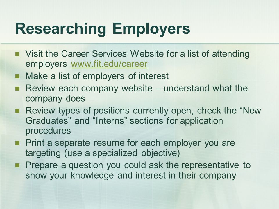 Researching Employers Visit the Career Services Website for a list of attending employers   Make a list of employers of interest Review each company website – understand what the company does Review types of positions currently open, check the New Graduates and Interns sections for application procedures Print a separate resume for each employer you are targeting (use a specialized objective) Prepare a question you could ask the representative to show your knowledge and interest in their company
