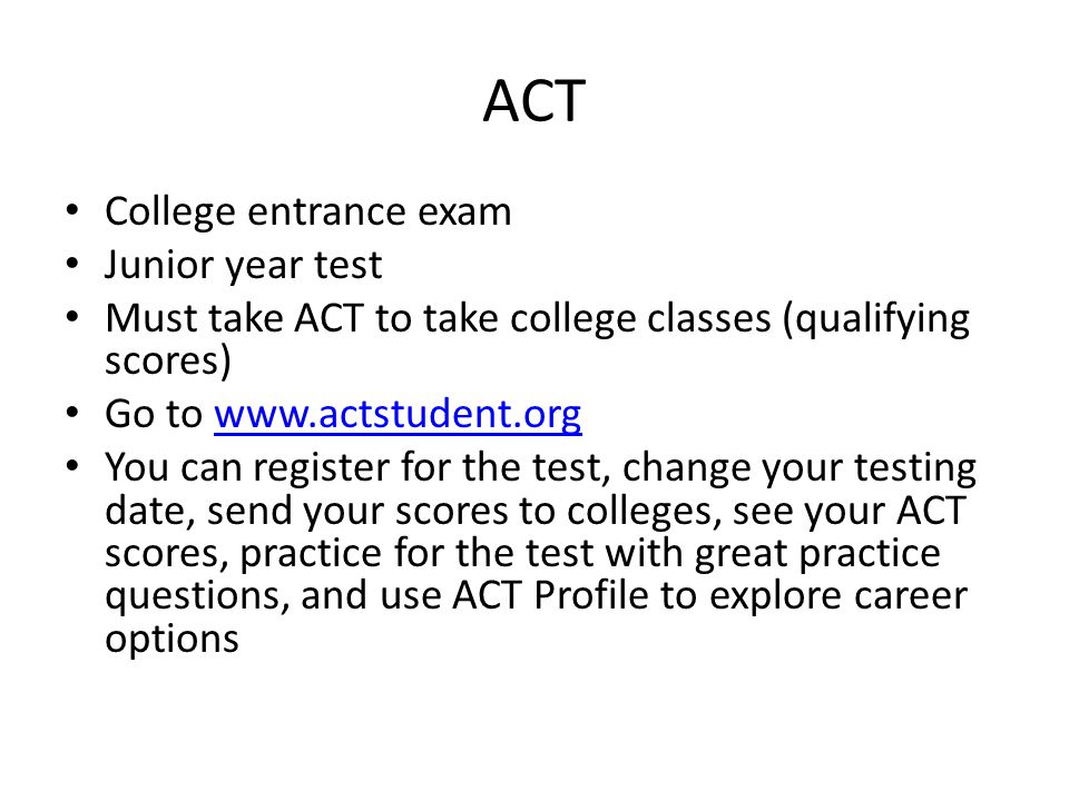 ACT College entrance exam Junior year test Must take ACT to take college classes (qualifying scores) Go to   You can register for the test, change your testing date, send your scores to colleges, see your ACT scores, practice for the test with great practice questions, and use ACT Profile to explore career options