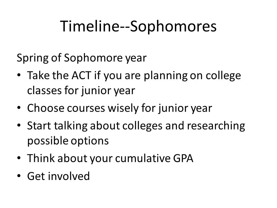 Timeline--Sophomores Spring of Sophomore year Take the ACT if you are planning on college classes for junior year Choose courses wisely for junior year Start talking about colleges and researching possible options Think about your cumulative GPA Get involved