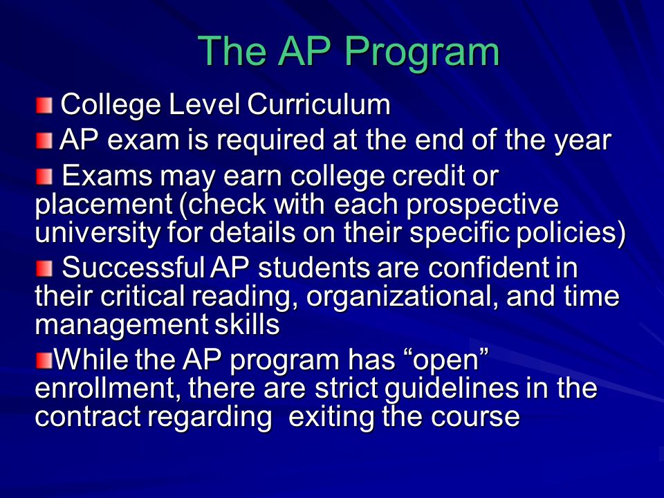 The AP Program College Level Curriculum College Level Curriculum AP exam is required at the end of the year AP exam is required at the end of the year Exams may earn college credit or placement (check with each prospective university for details on their specific policies) Exams may earn college credit or placement (check with each prospective university for details on their specific policies) Successful AP students are confident in their critical reading, organizational, and time management skills Successful AP students are confident in their critical reading, organizational, and time management skills While the AP program has open enrollment, there are strict guidelines in the contract regarding exiting the course