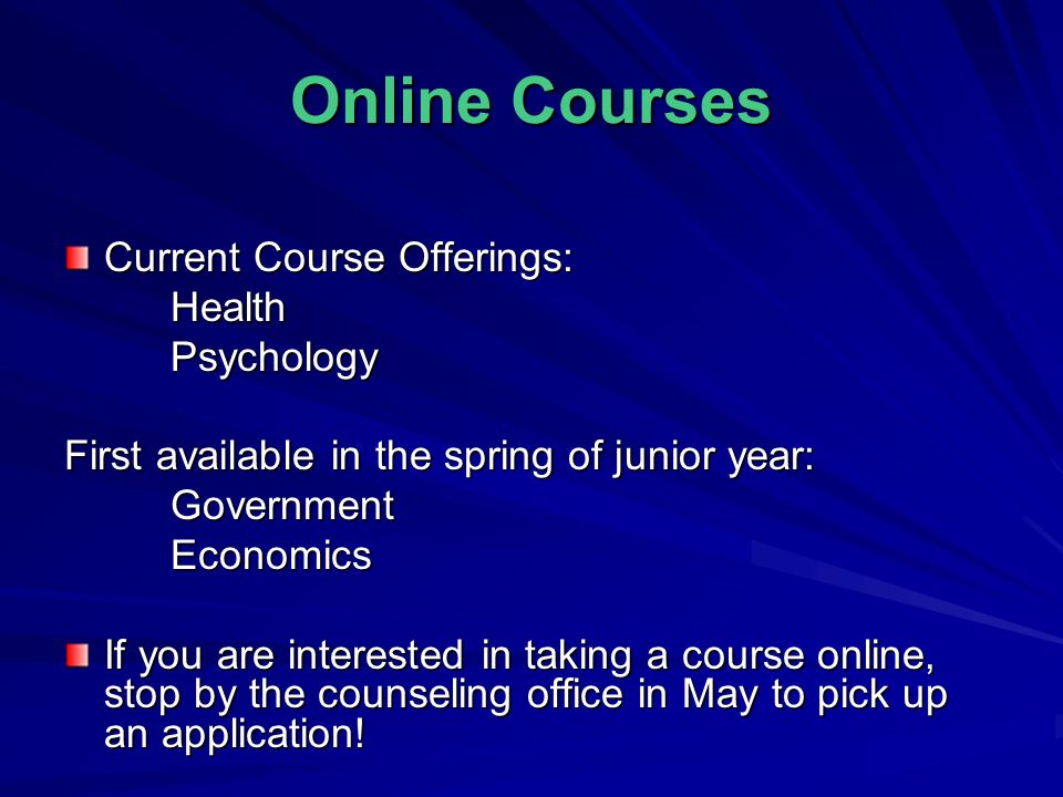 Online Courses Current Course Offerings: HealthPsychology First available in the spring of junior year: GovernmentEconomics If you are interested in taking a course online, stop by the counseling office in May to pick up an application!