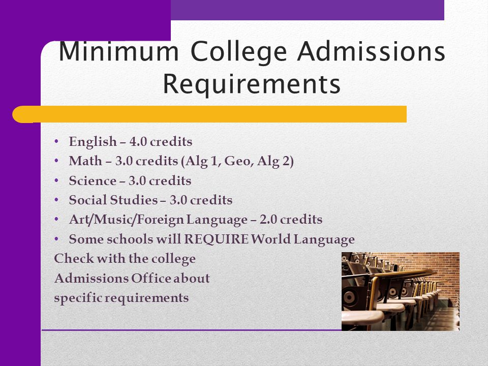 Minimum College Admissions Requirements English – 4.0 credits Math – 3.0 credits (Alg 1, Geo, Alg 2) Science – 3.0 credits Social Studies – 3.0 credits Art/Music/Foreign Language – 2.0 credits Some schools will REQUIRE World Language Check with the college Admissions Office about specific requirements