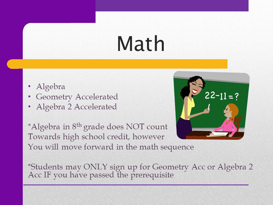 Math Algebra Geometry Accelerated Algebra 2 Accelerated *Algebra in 8 th grade does NOT count Towards high school credit, however You will move forward in the math sequence *Students may ONLY sign up for Geometry Acc or Algebra 2 Acc IF you have passed the prerequisite