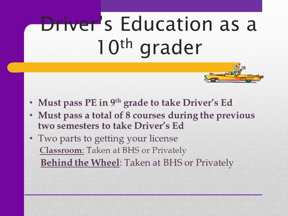 Driver’s Education as a 10 th grader Must pass PE in 9 th grade to take Driver’s Ed Must pass a total of 8 courses during the previous two semesters to take Driver’s Ed Two parts to getting your license Classroom : Taken at BHS or Privately Behind the Wheel : Taken at BHS or Privately