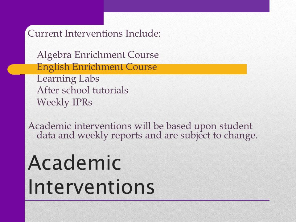 Academic Interventions Current Interventions Include: Algebra Enrichment Course English Enrichment Course Learning Labs After school tutorials Weekly IPRs Academic interventions will be based upon student data and weekly reports and are subject to change.