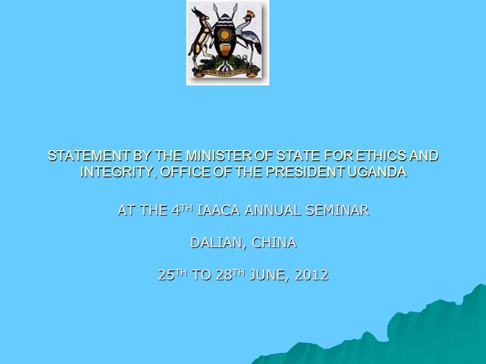 STATEMENT BY THE MINISTER OF STATE FOR ETHICS AND INTEGRITY, OFFICE OF THE PRESIDENT UGANDA AT THE 4 TH IAACA ANNUAL SEMINAR DALIAN, CHINA 25 TH TO 28 TH JUNE, 2012