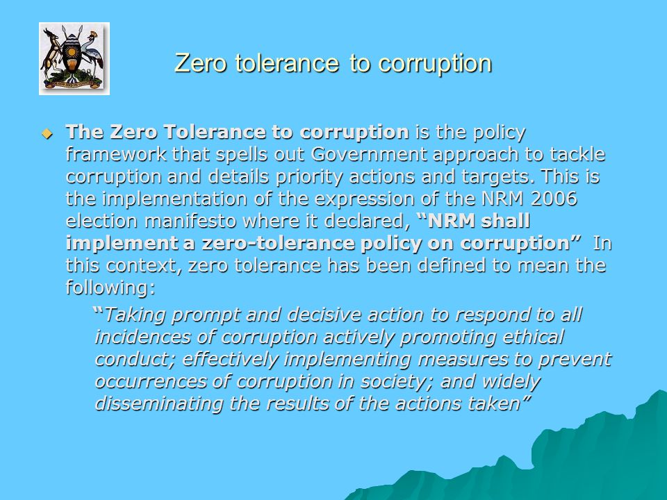 Zero tolerance to corruption  The Zero Tolerance to corruption is the policy framework that spells out Government approach to tackle corruption and details priority actions and targets.