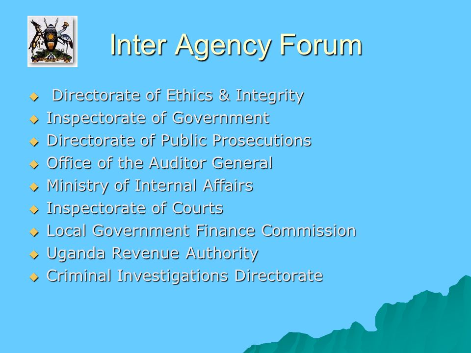 Inter Agency Forum  Directorate of Ethics & Integrity  Inspectorate of Government  Directorate of Public Prosecutions  Office of the Auditor General  Ministry of Internal Affairs  Inspectorate of Courts  Local Government Finance Commission  Uganda Revenue Authority  Criminal Investigations Directorate