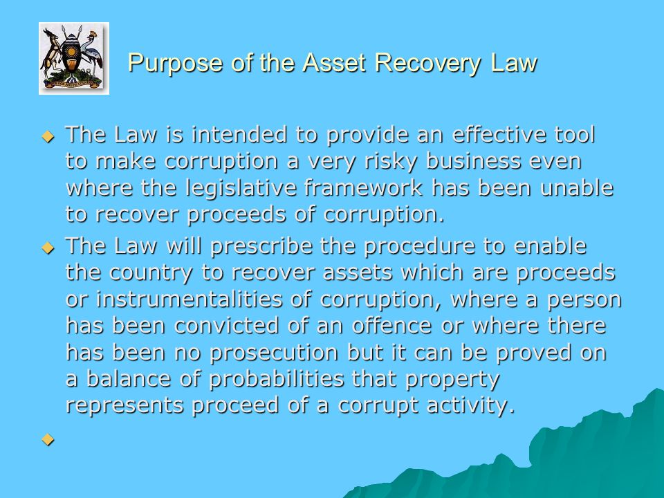 Purpose of the Asset Recovery Law  The Law is intended to provide an effective tool to make corruption a very risky business even where the legislative framework has been unable to recover proceeds of corruption.