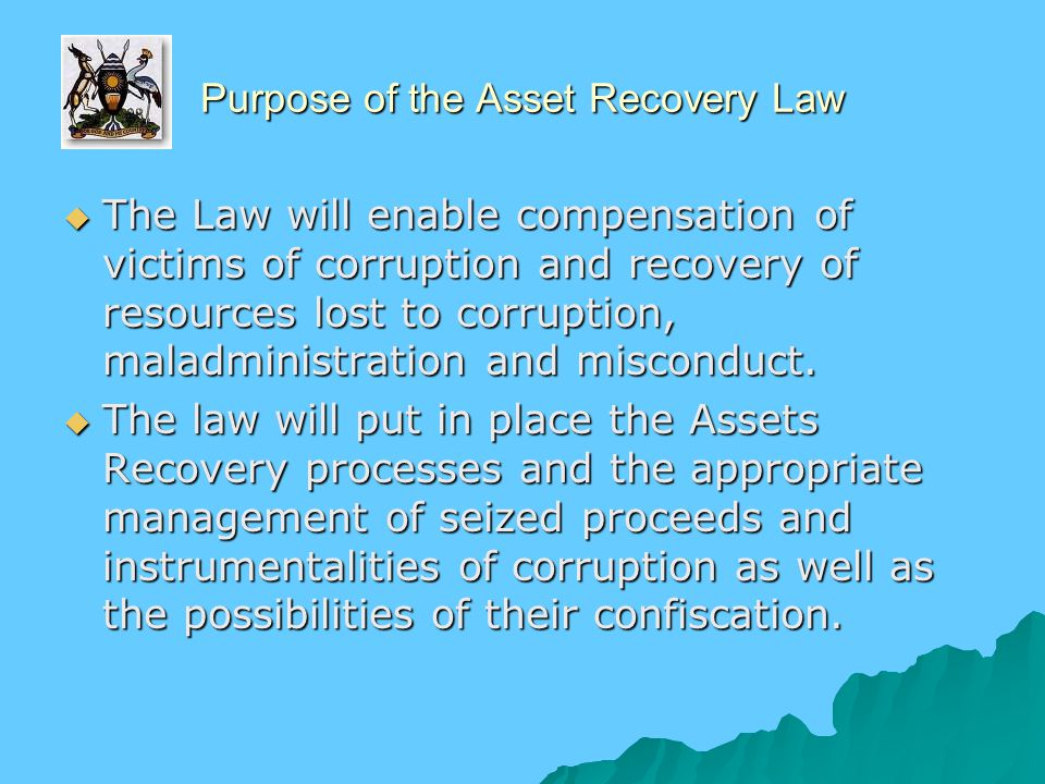 Purpose of the Asset Recovery Law  The Law will enable compensation of victims of corruption and recovery of resources lost to corruption, maladministration and misconduct.