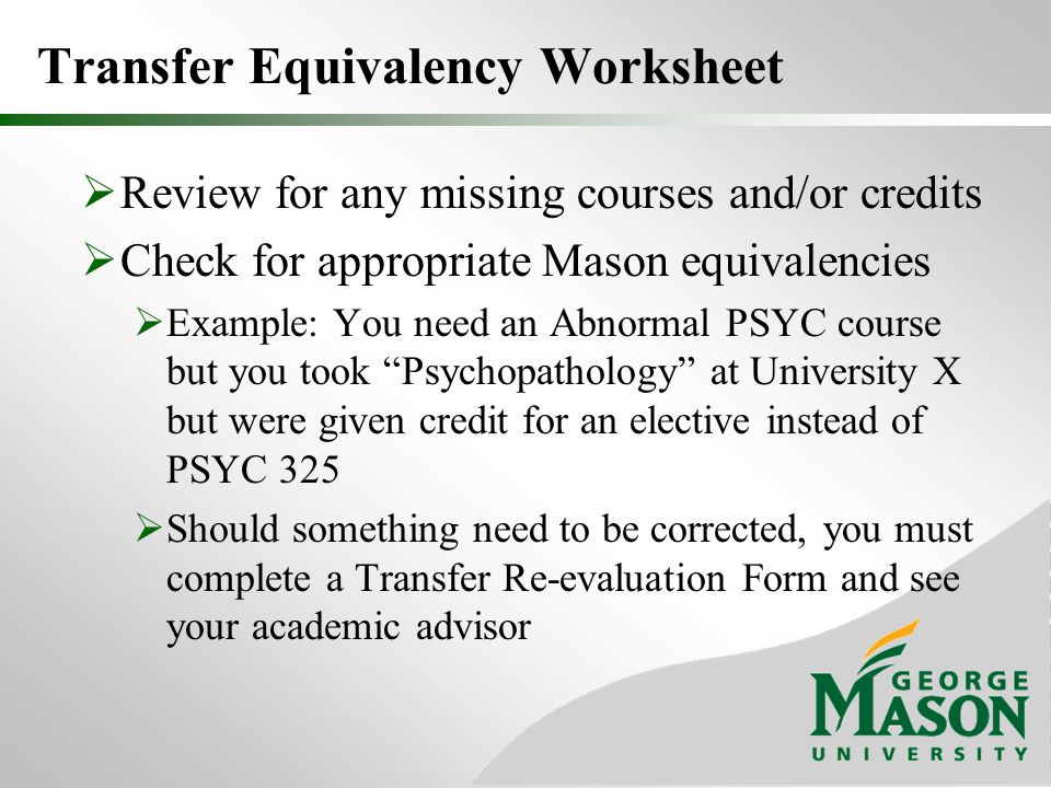 Transfer Equivalency Worksheet  Review for any missing courses and/or credits  Check for appropriate Mason equivalencies  Example: You need an Abnormal PSYC course but you took Psychopathology at University X but were given credit for an elective instead of PSYC 325  Should something need to be corrected, you must complete a Transfer Re-evaluation Form and see your academic advisor