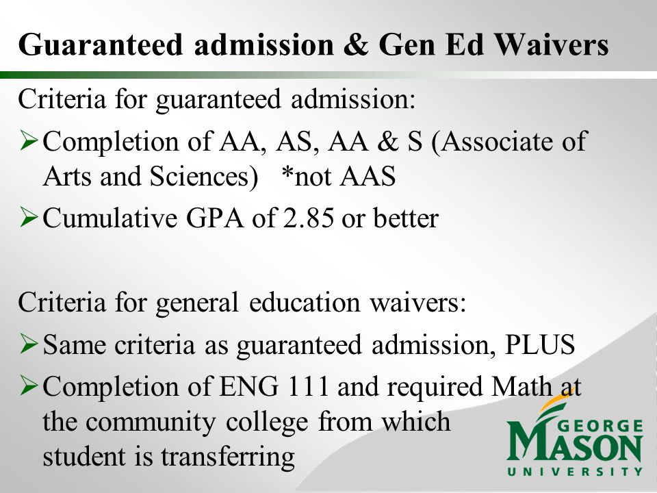 Guaranteed admission & Gen Ed Waivers Criteria for guaranteed admission:  Completion of AA, AS, AA & S (Associate of Arts and Sciences)*not AAS  Cumulative GPA of 2.85 or better Criteria for general education waivers:  Same criteria as guaranteed admission, PLUS  Completion of ENG 111 and required Math at the community college from which student is transferring