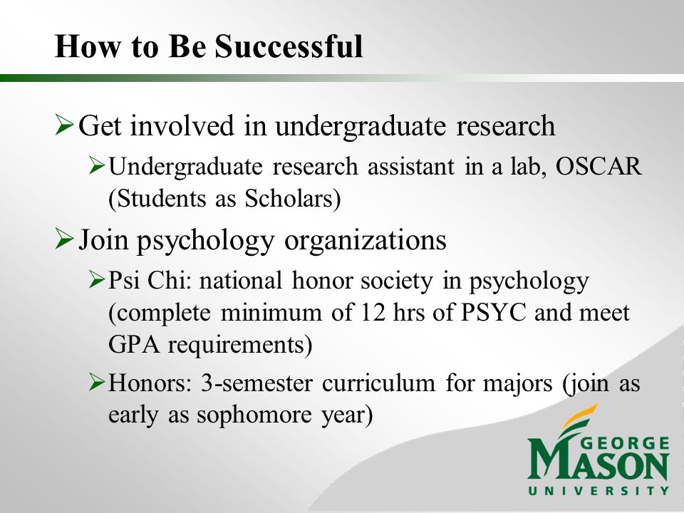 How to Be Successful  Get involved in undergraduate research  Undergraduate research assistant in a lab, OSCAR (Students as Scholars)  Join psychology organizations  Psi Chi: national honor society in psychology (complete minimum of 12 hrs of PSYC and meet GPA requirements)  Honors: 3-semester curriculum for majors (join as early as sophomore year)