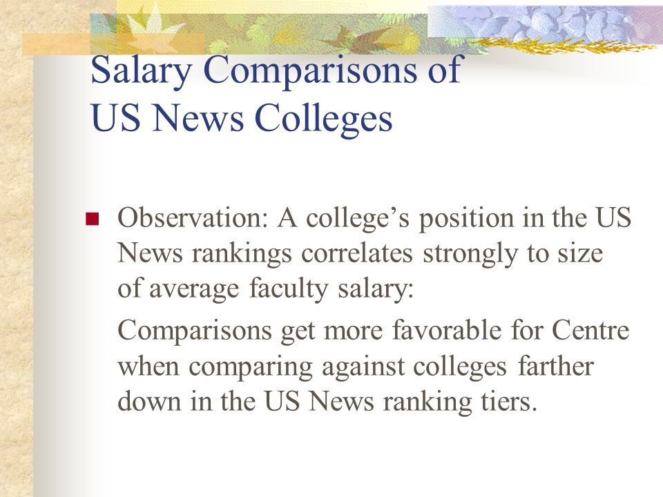 Salary Comparisons of US News Colleges Observation: A college’s position in the US News rankings correlates strongly to size of average faculty salary: Comparisons get more favorable for Centre when comparing against colleges farther down in the US News ranking tiers.