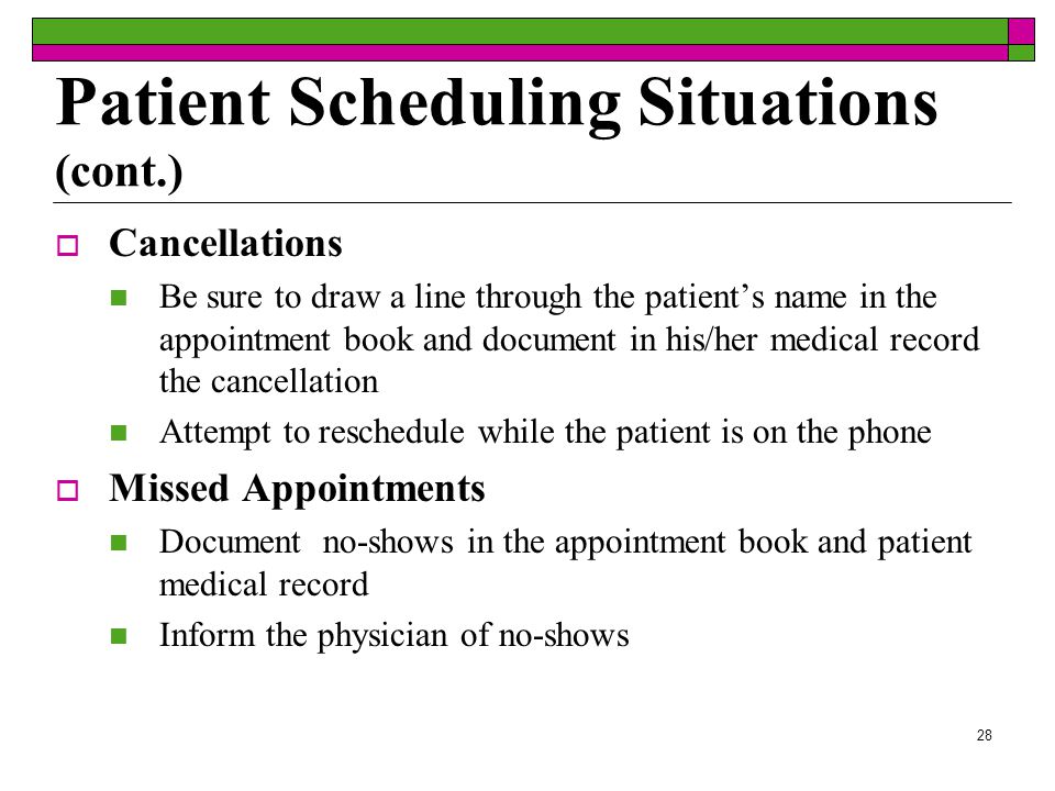 27  Repeat Visits Schedule appointments on same day and time for patients needing regular appointments  Late Arrivals Patients that are often late for appointments can be scheduled toward the end of the day to prevent disruption with the office schedule  Walk-Ins If the doctor is fully booked, ask patient to schedule an appointment A sign should be posted in the office if no walk-ins are allowed Patient Scheduling Situations (cont.)