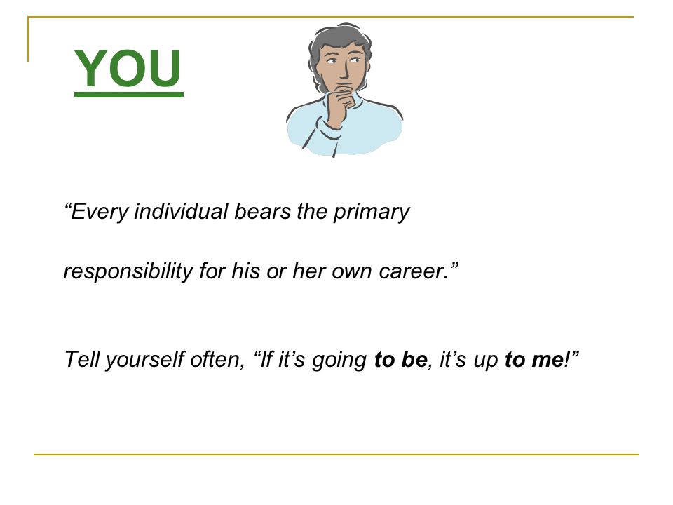 YOU Every individual bears the primary responsibility for his or her own career. Tell yourself often, If it’s going to be, it’s up to me!
