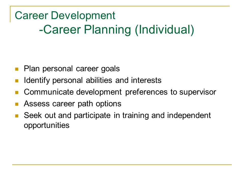 Career Development -Career Planning (Individual) Plan personal career goals Identify personal abilities and interests Communicate development preferences to supervisor Assess career path options Seek out and participate in training and independent opportunities