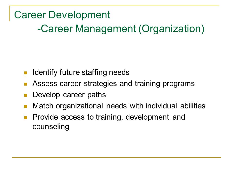 Career Development -Career Management (Organization) Identify future staffing needs Assess career strategies and training programs Develop career paths Match organizational needs with individual abilities Provide access to training, development and counseling