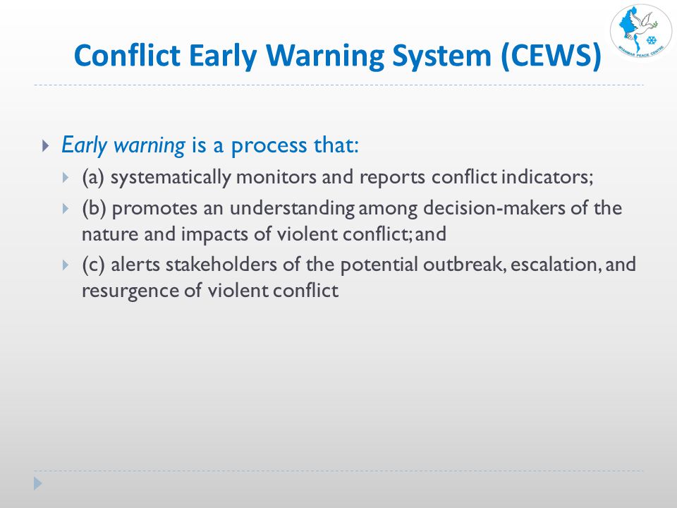 Conflict Early Warning System (CEWS)  Early warning is a process that:  (a) systematically monitors and reports conflict indicators;  (b) promotes an understanding among decision-makers of the nature and impacts of violent conflict; and  (c) alerts stakeholders of the potential outbreak, escalation, and resurgence of violent conflict