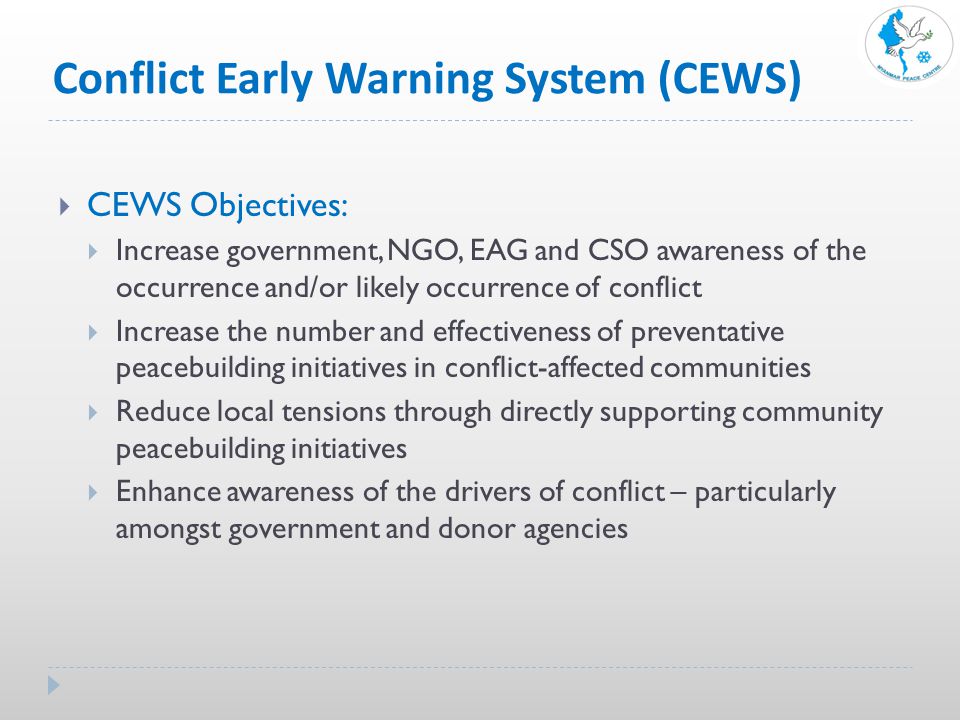 Conflict Early Warning System (CEWS)  CEWS Objectives:  Increase government, NGO, EAG and CSO awareness of the occurrence and/or likely occurrence of conflict  Increase the number and effectiveness of preventative peacebuilding initiatives in conflict-affected communities  Reduce local tensions through directly supporting community peacebuilding initiatives  Enhance awareness of the drivers of conflict – particularly amongst government and donor agencies
