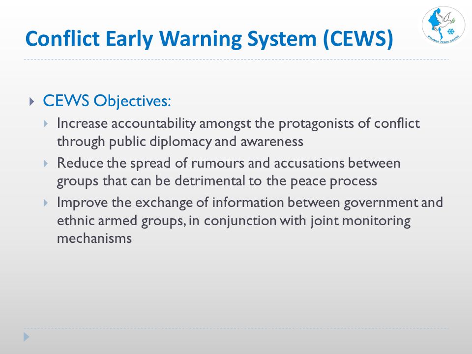 Conflict Early Warning System (CEWS)  CEWS Objectives:  Increase accountability amongst the protagonists of conflict through public diplomacy and awareness  Reduce the spread of rumours and accusations between groups that can be detrimental to the peace process  Improve the exchange of information between government and ethnic armed groups, in conjunction with joint monitoring mechanisms