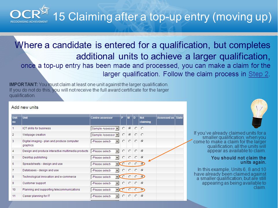 15 Claiming after a top-up entry (moving up) Where a candidate is entered for a qualification, but completes additional units to achieve a larger qualification, once a top-up entry has been made and processed, you can make a claim for the larger qualification.