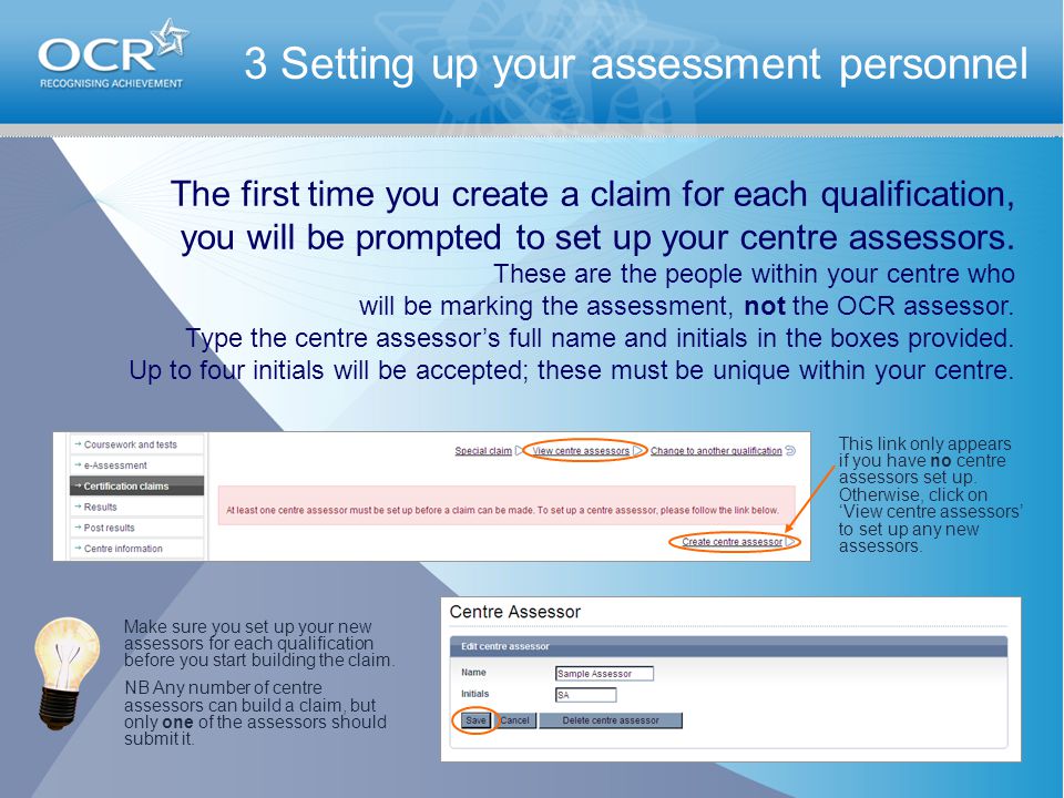3 Setting up your assessment personnel The first time you create a claim for each qualification, you will be prompted to set up your centre assessors.