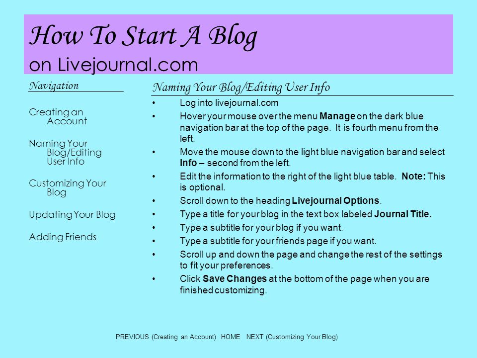 How To Start A Blog on Livejournal.com Navigation Creating an Account Naming Your Blog/Editing User Info Customizing Your Blog Updating Your Blog Adding Friends Naming Your Blog/Editing User Info Log into livejournal.com Hover your mouse over the menu Manage on the dark blue navigation bar at the top of the page.