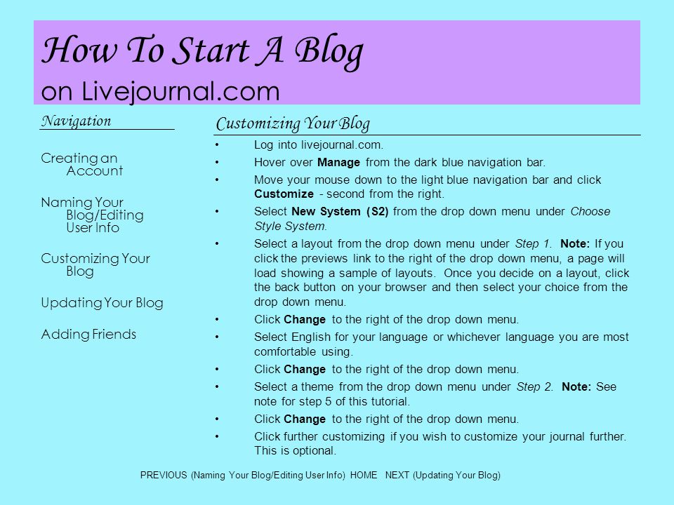 How To Start A Blog on Livejournal.com Navigation Creating an Account Naming Your Blog/Editing User Info Customizing Your Blog Updating Your Blog Adding Friends Customizing Your Blog Log into livejournal.com.