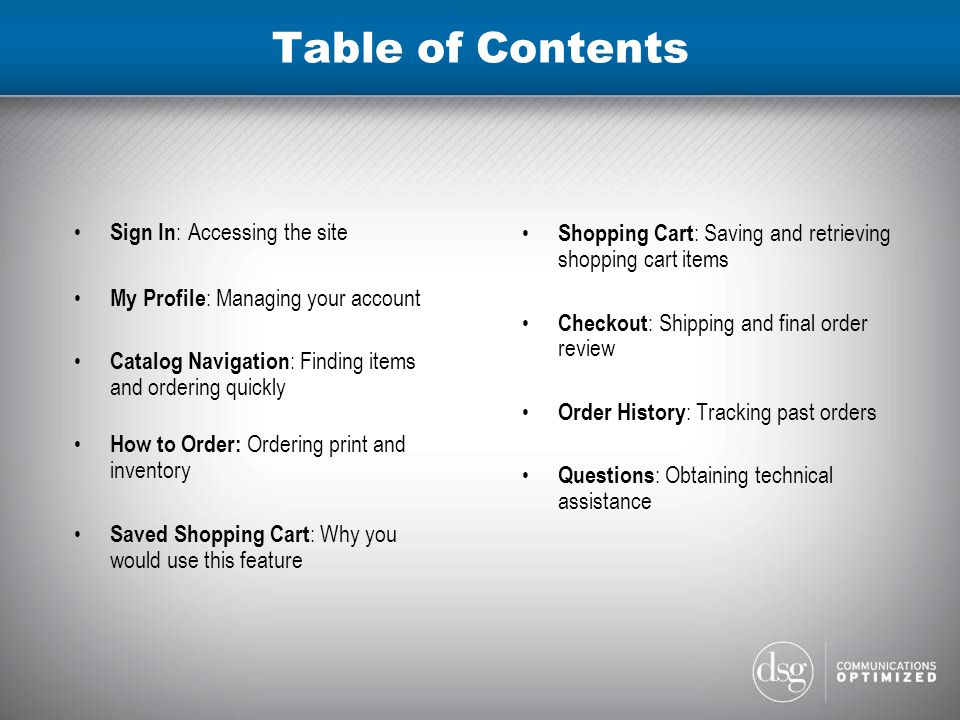 Table of Contents Sign In : Accessing the site My Profile : Managing your account Catalog Navigation : Finding items and ordering quickly How to Order: Ordering print and inventory Saved Shopping Cart : Why you would use this feature Shopping Cart : Saving and retrieving shopping cart items Checkout : Shipping and final order review Order History : Tracking past orders Questions : Obtaining technical assistance
