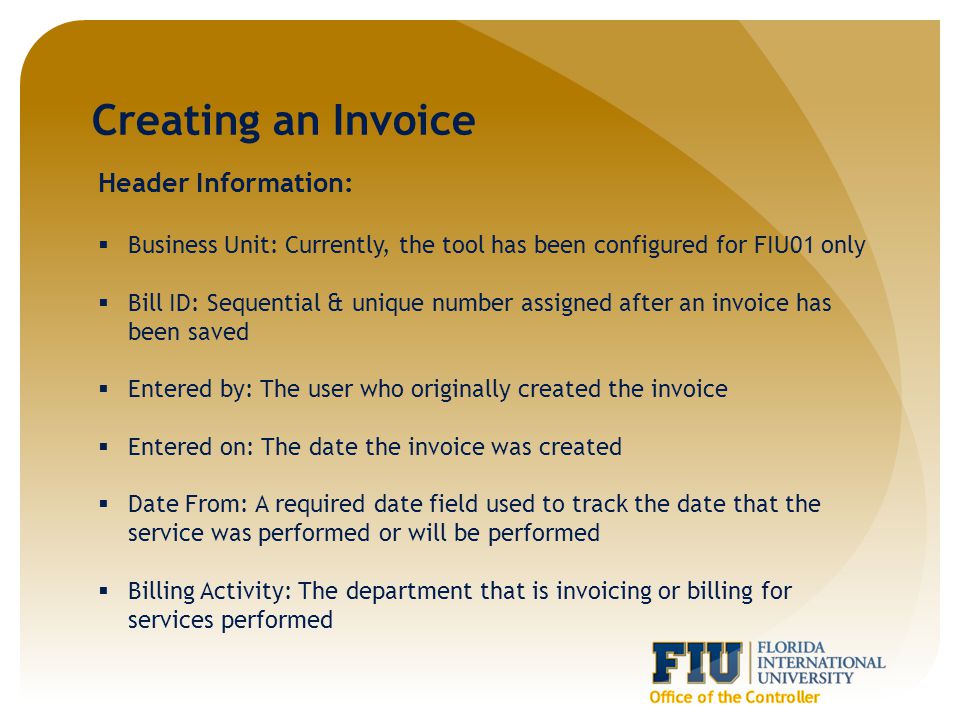 Creating an Invoice Header Information:  Business Unit: Currently, the tool has been configured for FIU01 only  Bill ID: Sequential & unique number assigned after an invoice has been saved  Entered by: The user who originally created the invoice  Entered on: The date the invoice was created  Date From: A required date field used to track the date that the service was performed or will be performed  Billing Activity: The department that is invoicing or billing for services performed