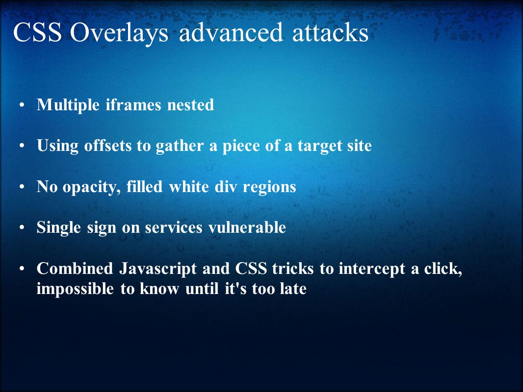CSS Overlays advanced attacks Multiple iframes nested Using offsets to gather a piece of a target site No opacity, filled white div regions Single sign on services vulnerable Combined Javascript and CSS tricks to intercept a click, impossible to know until it s too late